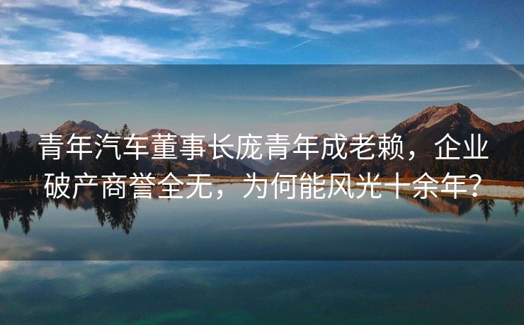 青年汽车董事长庞青年成老赖，企业破产商誉全无，为何能风光十余年？