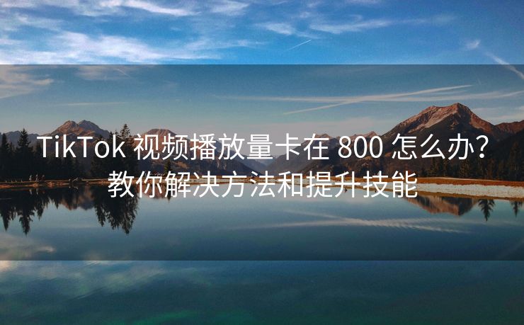 TikTok 视频播放量卡在 800 怎么办？教你解决方法和提升技能