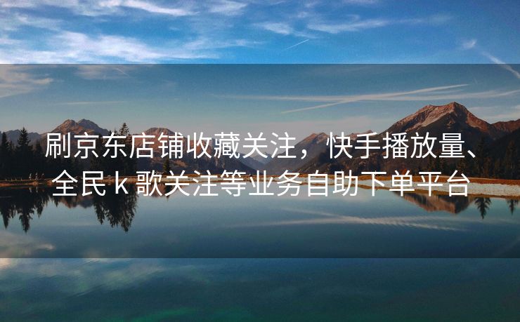 刷京东店铺收藏关注，快手播放量、全民 k 歌关注等业务自助下单平台