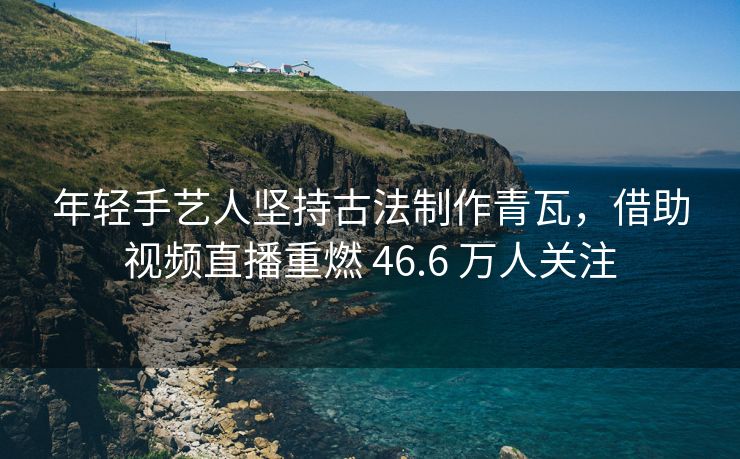 年轻手艺人坚持古法制作青瓦，借助视频直播重燃 46.6 万人关注