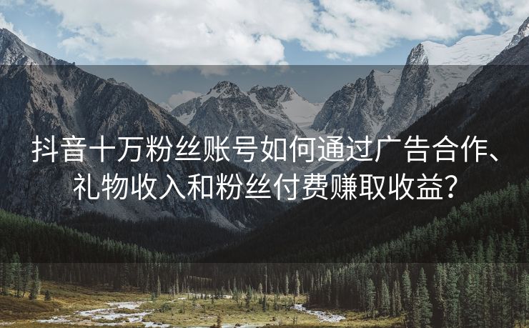 抖音十万粉丝账号如何通过广告合作、礼物收入和粉丝付费赚取收益？