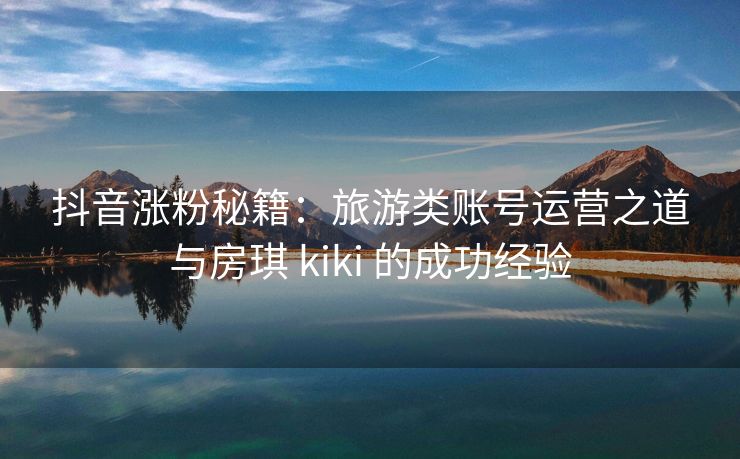 抖音涨粉秘籍：旅游类账号运营之道与房琪 kiki 的成功经验