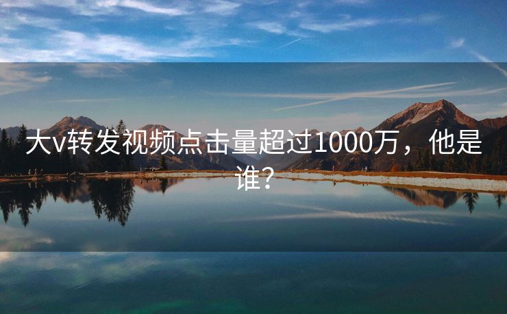 大v转发视频点击量超过1000万，他是谁？