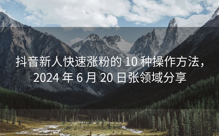 抖音新人快速涨粉的 10 种操作方法，2024 年 6 月 20 日张领域分享