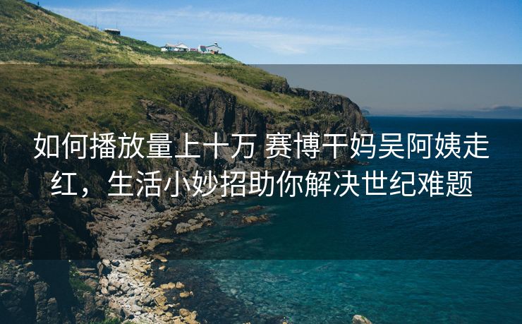 如何播放量上十万 赛博干妈吴阿姨走红，生活小妙招助你解决世纪难题