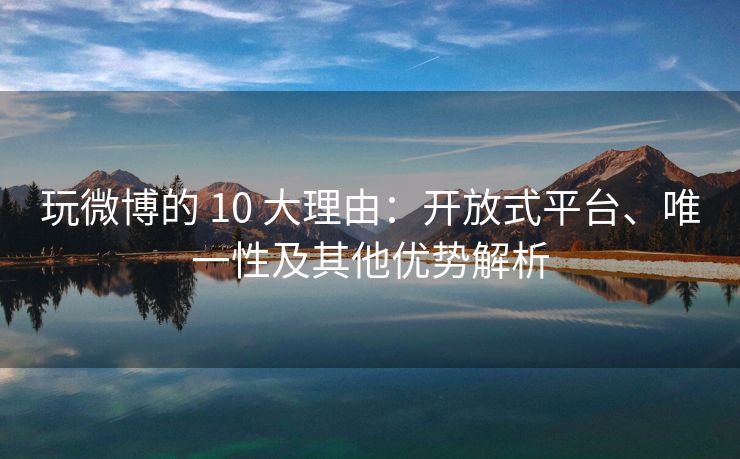 玩微博的 10 大理由：开放式平台、唯一性及其他优势解析