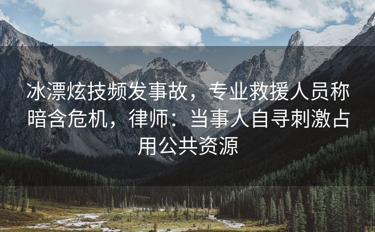 冰漂炫技频发事故，专业救援人员称暗含危机，律师：当事人自寻刺激占用公共资源