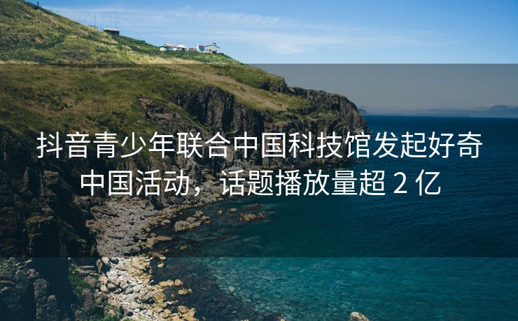 抖音青少年联合中国科技馆发起好奇中国活动，话题播放量超 2 亿