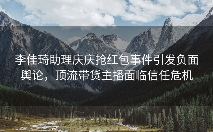 李佳琦助理庆庆抢红包事件引发负面舆论，顶流带货主播面临信任危机