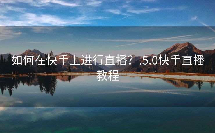 如何在快手上进行直播？.5.0快手直播教程