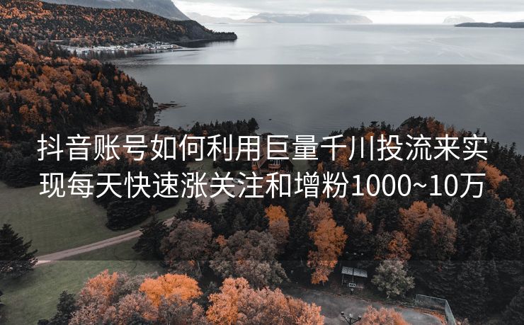 抖音账号如何利用巨量千川投流来实现每天快速涨关注和增粉1000~10万