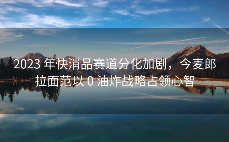 2023 年快消品赛道分化加剧，今麦郎拉面范以 0 油炸战略占领心智