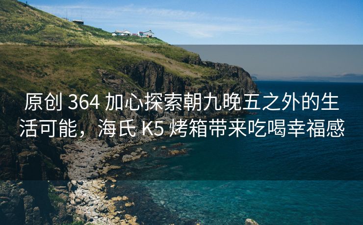 原创 364 加心探索朝九晚五之外的生活可能，海氏 K5 烤箱带来吃喝幸福感