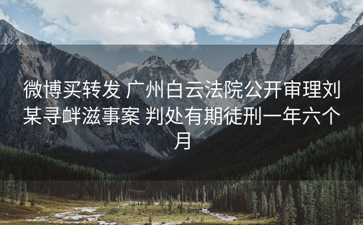 微博买转发 广州白云法院公开审理刘某寻衅滋事案 判处有期徒刑一年六个月