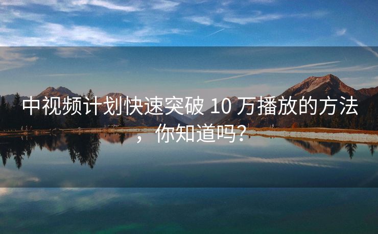 中视频计划快速突破 10 万播放的方法，你知道吗？