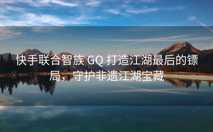 快手联合智族 GQ 打造江湖最后的镖局，守护非遗江湖宝藏