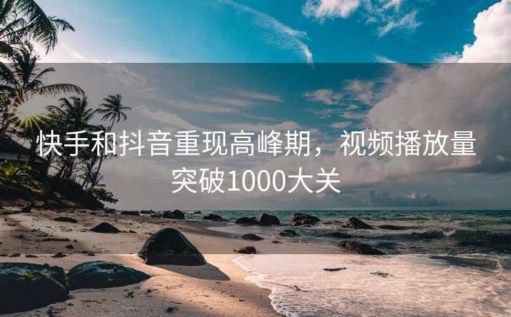 快手和抖音重现高峰期，视频播放量突破1000大关