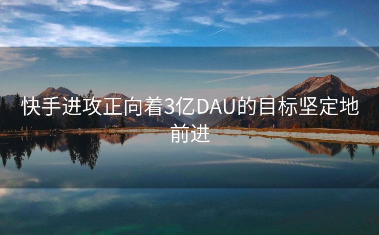 快手进攻正向着3亿DAU的目标坚定地前进