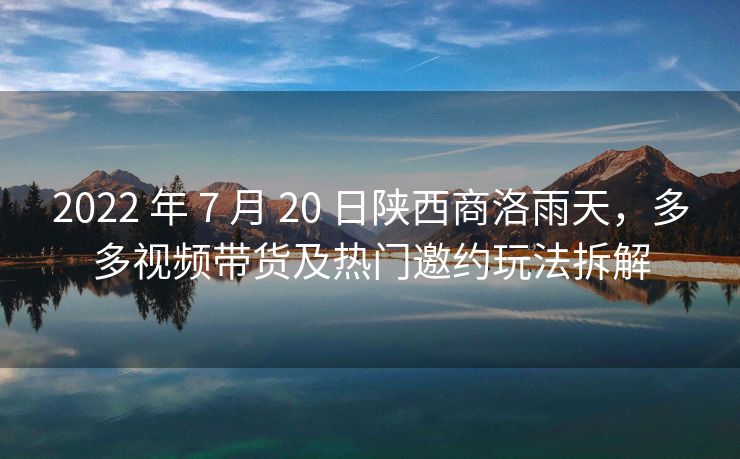 2022 年 7 月 20 日陕西商洛雨天，多多视频带货及热门邀约玩法拆解