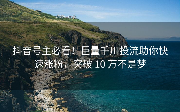 抖音号主必看！巨量千川投流助你快速涨粉，突破 10 万不是梦