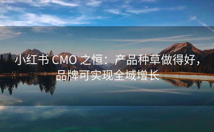 小红书 CMO 之恒：产品种草做得好，品牌可实现全域增长