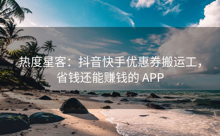 热度星客：抖音快手优惠券搬运工，省钱还能赚钱的 APP