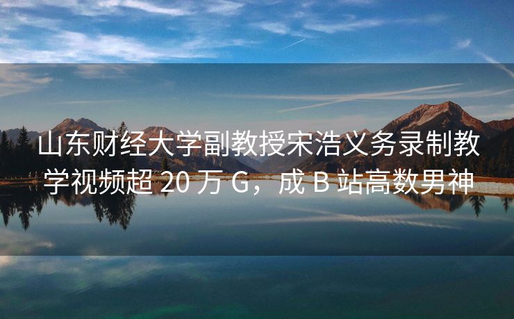 山东财经大学副教授宋浩义务录制教学视频超 20 万 G，成 B 站高数男神