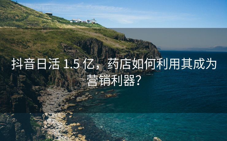 抖音日活 1.5 亿，药店如何利用其成为营销利器？