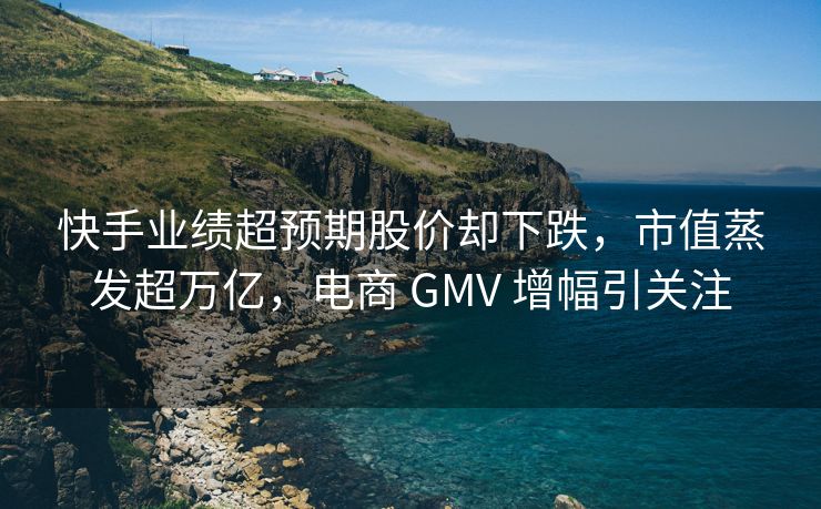 快手业绩超预期股价却下跌，市值蒸发超万亿，电商 GMV 增幅引关注