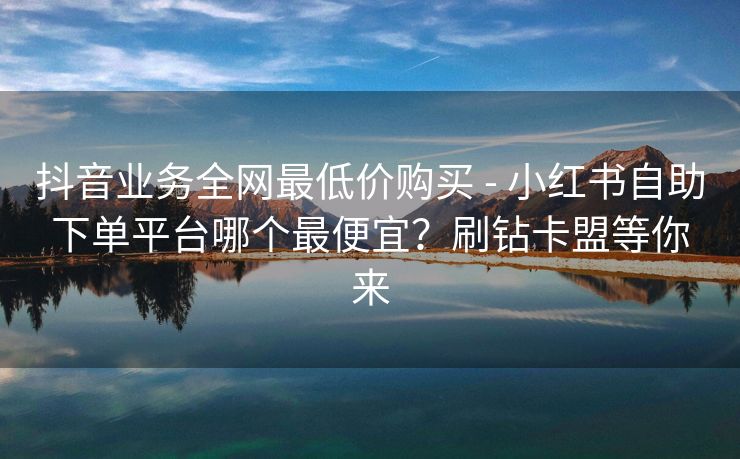 抖音业务全网最低价购买 - 小红书自助下单平台哪个最便宜？刷钻卡盟等你来