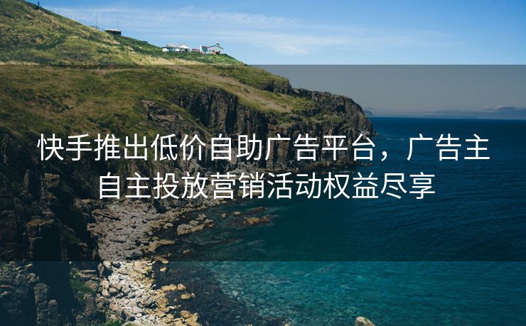 快手推出低价自助广告平台，广告主自主投放营销活动权益尽享