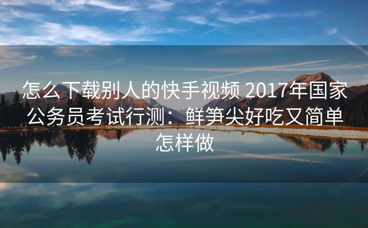 怎么下载别人的快手视频 2017年国家公务员考试行测：鲜笋尖好吃又简单怎样做