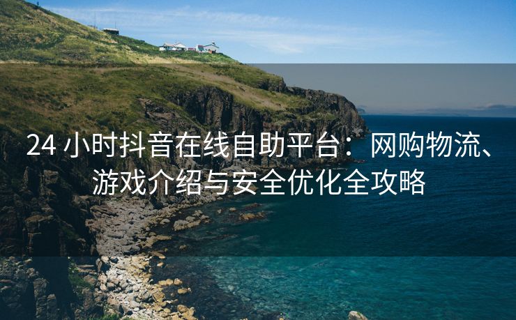 24 小时抖音在线自助平台：网购物流、游戏介绍与安全优化全攻略