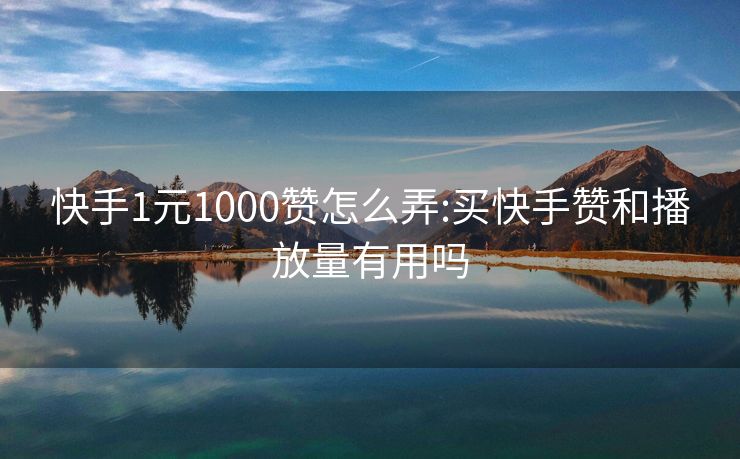 快手1元1000赞怎么弄:买快手赞和播放量有用吗