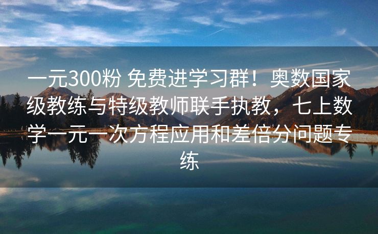 一元300粉 免费进学习群！奥数国家级教练与特级教师联手执教，七上数学一元一次方程应用和差倍分问题专练