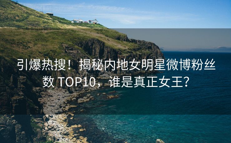 引爆热搜！揭秘内地女明星微博粉丝数 TOP10，谁是真正女王？