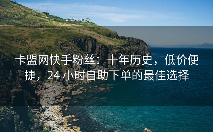 卡盟网快手粉丝：十年历史，低价便捷，24 小时自助下单的最佳选择