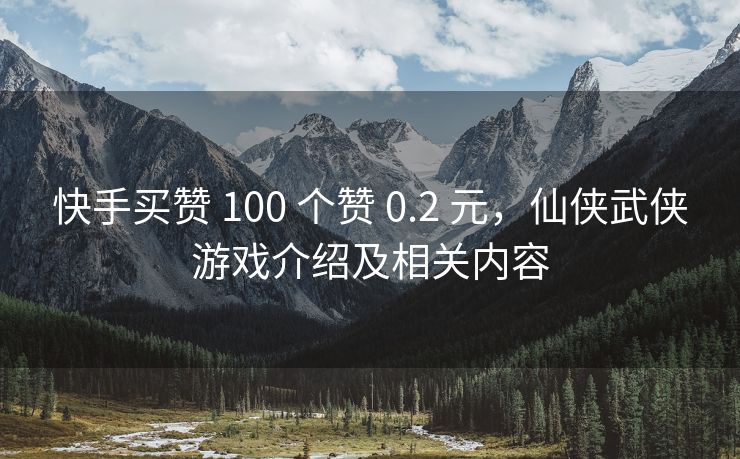 快手买赞 100 个赞 0.2 元，仙侠武侠游戏介绍及相关内容