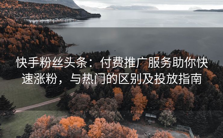 快手粉丝头条：付费推广服务助你快速涨粉，与热门的区别及投放指南