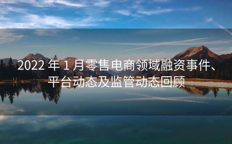 2022 年 1 月零售电商领域融资事件、平台动态及监管动态回顾