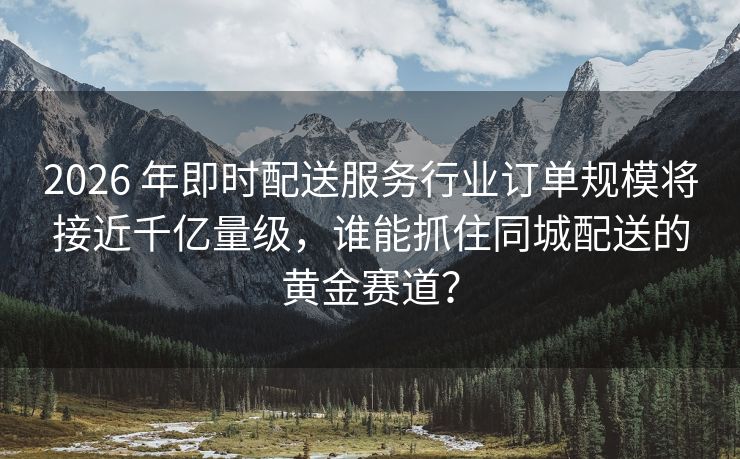 2026 年即时配送服务行业订单规模将接近千亿量级，谁能抓住同城配送的黄金赛道？