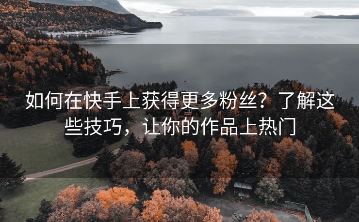 如何在快手上获得更多粉丝？了解这些技巧，让你的作品上热门