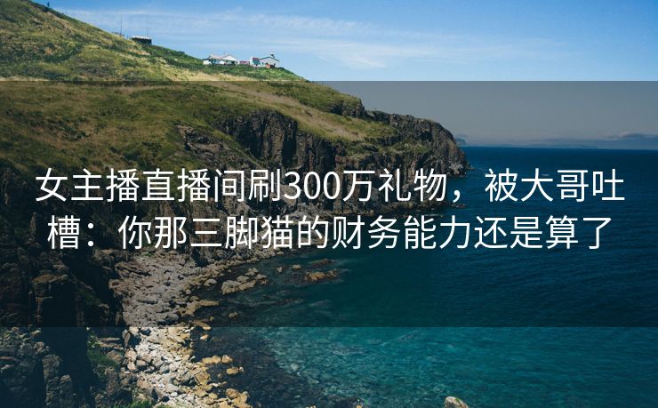 女主播直播间刷300万礼物，被大哥吐槽：你那三脚猫的财务能力还是算了