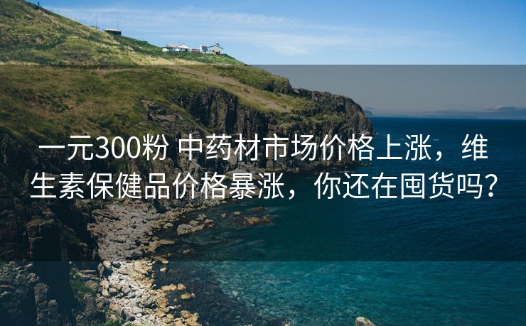 一元300粉 中药材市场价格上涨，维生素保健品价格暴涨，你还在囤货吗？