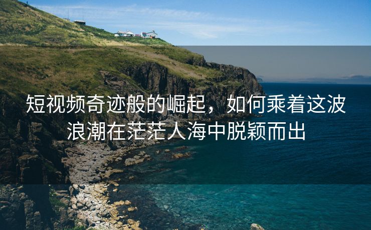 短视频奇迹般的崛起，如何乘着这波浪潮在茫茫人海中脱颖而出