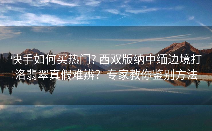 快手如何买热门? 西双版纳中缅边境打洛翡翠真假难辨？专家教你鉴别方法