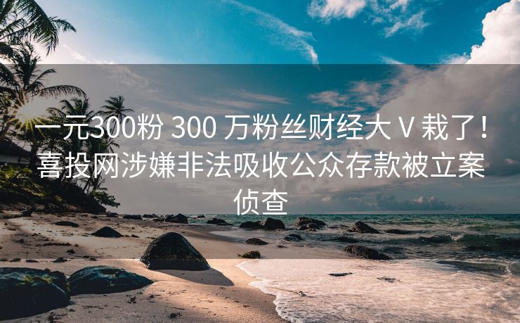 一元300粉 300 万粉丝财经大 V 栽了！喜投网涉嫌非法吸收公众存款被立案侦查