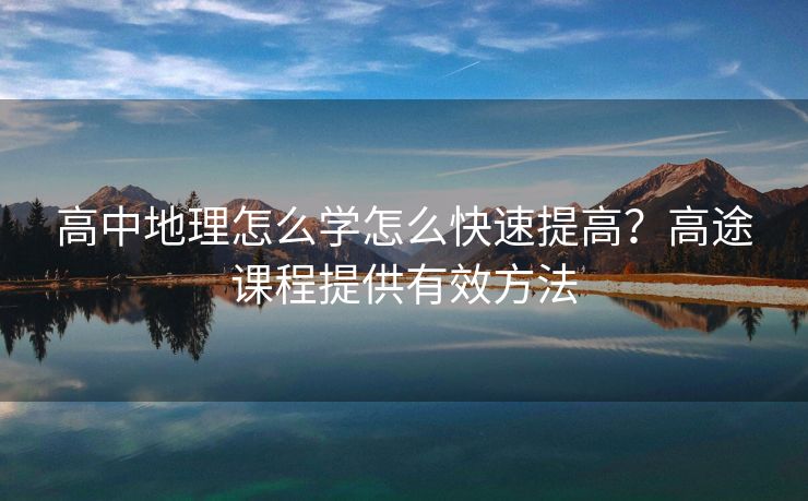 高中地理怎么学怎么快速提高？高途课程提供有效方法