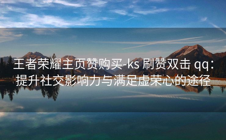 王者荣耀主页赞购买-ks 刷赞双击 qq：提升社交影响力与满足虚荣心的途径