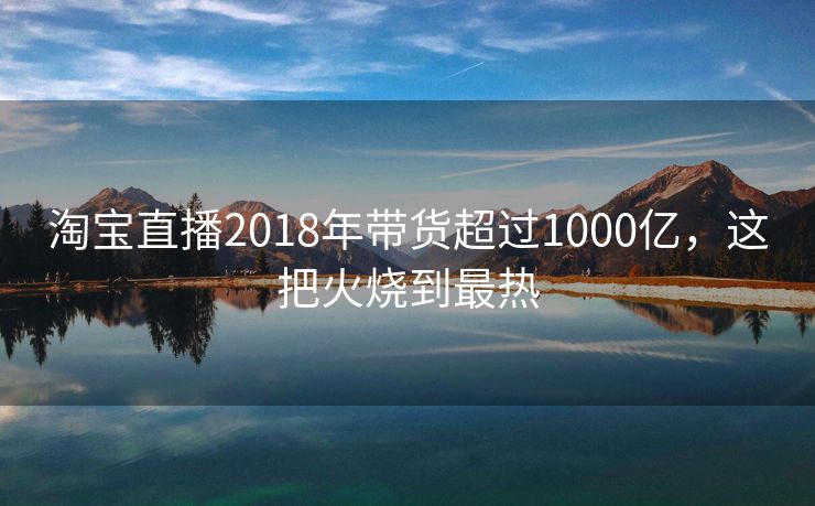 淘宝直播2018年带货超过1000亿，这把火烧到最热